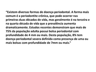 “Existem diversas formas de doença periodontal. A forma mais
comum é a periodontite crônica, que pode ocorrer nas
primeiras duas décadas de vida, mas geralmente é na terceira e
na quarta década de vida que a prevalência aumenta
dramaticamente. Estudos recentes demonstram que mais de
75% da população adulta possui bolsa periodontal com
profundidade de 4 mm ou mais. Desta população, 8% tem
doença periodontal severa definida como presença de uma ou
mais bolsas com profundidade de 7mm ou mais.”
 