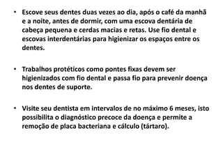 • Escove seus dentes duas vezes ao dia, após o café da manhã
e a noite, antes de dormir, com uma escova dentária de
cabeça pequena e cerdas macias e retas. Use fio dental e
escovas interdentárias para higienizar os espaços entre os
dentes.
• Trabalhos protéticos como pontes fixas devem ser
higienizados com fio dental e passa fio para prevenir doença
nos dentes de suporte.
• Visite seu dentista em intervalos de no máximo 6 meses, isto
possibilita o diagnóstico precoce da doença e permite a
remoção de placa bacteriana e cálculo (tártaro).
 