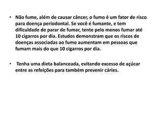 • Não fume, além de causar câncer, o fumo é um fator de risco
para doença periodontal. Se você é fumante, e tem
dificuldade de parar de fumar, tente pelo menos fumar até
10 cigarros por dia. Estudos demonstram que os riscos de
doenças associadas ao fumo aumentam em pessoas que
fumam mais do que 10 cigarros por dia.
• Tenha uma dieta balanceada, evitando excesso de açúcar
entre as refeições para também prevenir cáries.
 