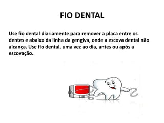 FIO DENTAL
Use fio dental diariamente para remover a placa entre os
dentes e abaixo da linha da gengiva, onde a escova dental não
alcança. Use fio dental, uma vez ao dia, antes ou após a
escovação.
 