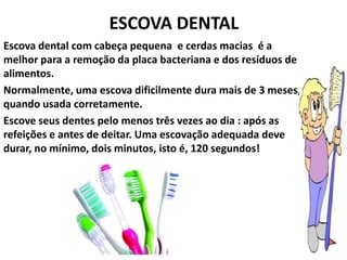 ESCOVA DENTAL
Escova dental com cabeça pequena e cerdas macias é a
melhor para a remoção da placa bacteriana e dos resíduos de
alimentos.
Normalmente, uma escova dificilmente dura mais de 3 meses,
quando usada corretamente.
Escove seus dentes pelo menos três vezes ao dia : após as
refeições e antes de deitar. Uma escovação adequada deve
durar, no mínimo, dois minutos, isto é, 120 segundos!
 