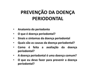 PREVENÇÃO DA DOENÇA
PERIODONTAL
• Anatomia do periodonto
• O que é doença periodontal?
• Sinais e sintomas da doença periodontal
• Quais são as causas da doença periodontal?
• Como é feita a avaliação da doença
periodontal?
• A doença periodontal é uma doença comum?
• O que eu devo fazer para prevenir a doença
periodontal?
 