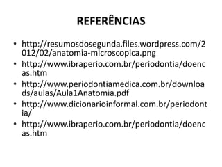 REFERÊNCIAS
• http://resumosdosegunda.files.wordpress.com/2
012/02/anatomia-microscopica.png
• http://www.ibraperio.com.br/periodontia/doenc
as.htm
• http://www.periodontiamedica.com.br/downloa
ds/aulas/Aula1Anatomia.pdf
• http://www.dicionarioinformal.com.br/periodont
ia/
• http://www.ibraperio.com.br/periodontia/doenc
as.htm
 