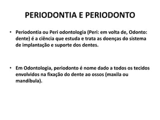 PERIODONTIA E PERIODONTO
• Periodontia ou Peri odontologia (Peri: em volta de, Odonto:
dente) é a ciência que estuda e trata as doenças do sistema
de implantação e suporte dos dentes.
• Em Odontologia, periodonto é nome dado a todos os tecidos
envolvidos na fixação do dente ao ossos (maxila ou
mandíbula).
 