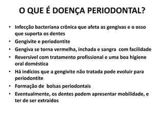 O QUE É DOENÇA PERIODONTAL?
• Infecção bacteriana crônica que afeta as gengivas e o osso
que suporta os dentes
• Gengivite e periodontite
• Gengiva se torna vermelha, inchada e sangra com facilidade
• Reversível com tratamento profissional e uma boa higiene
oral doméstica
• Há indícios que a gengivite não tratada pode evoluir para
periodontite
• Formação de bolsas periodontais
• Eventualmente, os dentes podem apresentar mobilidade, e
ter de ser extraídos
 