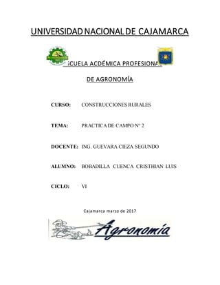 UNIVERSIDADNACIONALDE CAJAMARCA
ESCUELA ACDÉMICA PROFESIONAL
DE AGRONOMÍA
CURSO: CONSTRUCCIONES RURALES
TEMA: PRACTICADE CAMPO N° 2
DOCENTE: ING. GUEVARA CIEZA SEGUNDO
ALUMNO: BOBADILLA CUENCA CRISTHIAN LUIS
CICLO: VI
Cajamarca marzo de 2017
 