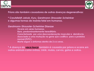 Príons são também causadores de outras doenças degenerativas:
* Creutzfeldt-Jakob, Kuru, Gerstmann-Straussler-Scheinker
e algumas formas de insônia fatal em humanos.
Gerstmann-Straussler-Scheinker Disease
Ocorre em seres humanos.
Rara, predominantemente hereditária.
Caracterizada por uma descoordenação muscular e demência.
Associada a uma mutação no gene que codifica para a proteína
normal (PrPC).
Morte segue o sintomas dentro de 2 a 6 anos.
* A doença da vaca louca também é causada por príons e ocorre em
outros animais como ovinos, mink, mulas, cervos, gatos e outros.
.
 