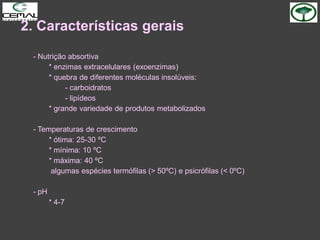 2. Características gerais
- Nutrição absortiva
* enzimas extracelulares (exoenzimas)
* quebra de diferentes moléculas insolúveis:
- carboidratos
- lipídeos
* grande variedade de produtos metabolizados
- Temperaturas de crescimento
* ótima: 25-30 ºC
* mínima: 10 ºC
* máxima: 40 ºC
algumas espécies termófilas (> 50ºC) e psicrófilas (< 0ºC)
- pH
* 4-7
 