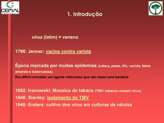 vírus (latim) = veneno
1796: Jenner: vacina contra varíola
Época marcada por muitas epidemias (cólera, peste, tifo, varíola, febre
amarela e tuberculose).
Era difícil conceber um agente infeccioso que não fosse uma bactéria
1892: Ivanowski: Mosaico do tabaco (TMV: tobacco mosaic virus)
1946: Stanley: isolamento do TMV
1949: Enders: cultivo dos vírus em culturas de células
1. Introdução
 
