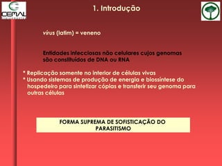 vírus (latim) = veneno
Entidades infecciosas não celulares cujos genomas
são constituídos de DNA ou RNA
* Replicação somente no interior de células vivas
* Usando sistemas de produção de energia e biossíntese do
hospedeiro para sintetizar cópias e transferir seu genoma para
outras células
FORMA SUPREMA DE SOFISTICAÇÃO DO
PARASITISMO
1. Introdução
 