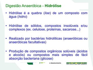 Digestão Anaeróbica - Hidrólise
• Hidrólise é a quebra (lise) de um composto com
água (hidro)
• Hidrólise de sólidos, compostos insolúveis e/ou
complexos (ex. celulose, proteínas, sacarose...)
• Realizado por bactérias hidrolíticas (anaeróbicas ou
anaeróbicas facultativas)
• Produção de compostos orgânicos solúveis (ácidos
e alcoóis) ou compostos mais simples de fácil
absorção bacteriana (glicose)
 
