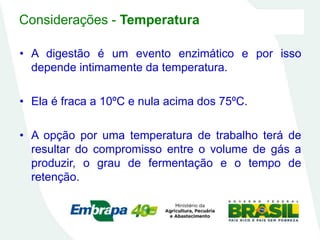 Considerações - Temperatura
• A digestão é um evento enzimático e por isso
depende intimamente da temperatura.
• Ela é fraca a 10ºC e nula acima dos 75ºC.
• A opção por uma temperatura de trabalho terá de
resultar do compromisso entre o volume de gás a
produzir, o grau de fermentação e o tempo de
retenção.
 