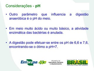 Considerações - pH
• Outro parâmetro que influencia a digestão
anaeróbica é o pH do meio.
• Em meio muito ácido ou muito básico, a atividade
enzimática das bactérias é anulada.
• A digestão pode efetuar-se entre os pH de 6,6 e 7,6,
encontrando-se o ótimo a pH=7.
 