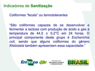 Indicadores de Sanitização
Coliformes “fecais” ou termotolerantes
“São coliformes capazes de se desenvolver e
fermentar a lactose com produção de ácido e gás à
temperatura de 44,5 ± 0,2°C em 24 horas. O
principal componente deste grupo é Escherichia
coli, sendo que alguns coliformes do gênero
Klebisiela também apresentam essa capacidade.”
 