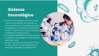 Sistema
Imunológico
O sistema imunológico humano serve
como uma proteção, um escudo ou
uma barreira que nos protege de seres
indesejáveis, os antígenos, que tentam
invadir o nosso corpo. Assim, representa
a defesa do corpo humano.
O processo de defesa do corpo através
do sistema imunológico é chamado de
resposta imune.
Existem dois tipos de respostas imunes:
a inata, natural ou não específica e a
adquirida, adaptativa ou específica.
 