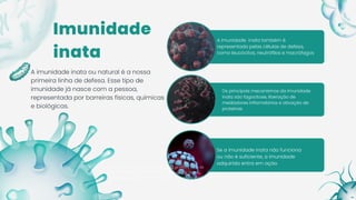 A imunidade inata também é
representada pelas células de defesa,
como leucócitos, neutrófilos e macrófagos
A imunidade inata ou natural é a nossa primeira linha de
defesa. Esse tipo de imunidade já nasce com a pessoa,
representada por barreiras físicas, químicas e biológicas.
Imunidade
inata
A imunidade inata ou natural é a nossa
primeira linha de defesa. Esse tipo de
imunidade já nasce com a pessoa,
representada por barreiras físicas, químicas
e biológicas.
Os principais mecanismos da imunidade
inata são fagocitose, liberação de
mediadores inflamatórios e ativação de
proteínas
Se a imunidade inata não funciona
ou não é suficiente, a imunidade
adquirida entra em ação
 