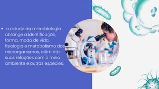 o estudo da microbiologia
abrange a identificação,
forma, modo de vida,
fisiologia e metabolismo dos
microrganismos, além das
suas relações com o meio
ambiente e outras espécies.
 