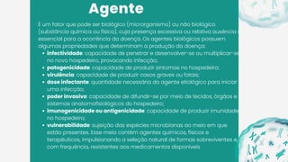 Agente
É um fator que pode ser biológico (microrganismo) ou não biológico
(substância química ou física), cuja presença excessiva ou relativa ausência é
essencial para a ocorrência da doença. Os agentes biológicos possuem
algumas propriedades que determinam a produção da doença:
infectividade: capacidade de penetrar e desenvolver-se ou multiplicar-se
no novo hospedeiro, provocando infecção;
patogenicidade: capacidade de produzir sintomas no hospedeiro;
virulência: capacidade de produzir casos graves ou fatais;
dose infectante: quantidade necessária do agente etiológico para iniciar
uma infecção;
poder invasivo: capacidade de difundir-se por meio de tecidos, órgãos e
sistemas anatomofisiológicos do hospedeiro;
imunogenicidade ou antigenicidade: capacidade de produzir imunidade
no hospedeiro;
vulnerabilidade: sujeição das espécies microbianas ao meio em que
estão presentes. Esse meio contém agentes químicos, físicos e
terapêuticos, impulsionando a seleção natural de formas sobreviventes e,
com frequência, resistentes aos medicamentos disponíveis
 