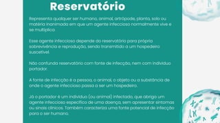 Reservatório
Representa qualquer ser humano, animal, artrópode, planta, solo ou
matéria inanimada em que um agente infeccioso normalmente vive e
se multiplica.
Esse agente infeccioso depende do reservatório para própria
sobrevivência e reprodução, sendo transmitido a um hospedeiro
suscetível.
Não confunda reservatório com fonte de infecção, nem com indivíduo
portador.
A fonte de infecção é a pessoa, o animal, o objeto ou a substância de
onde o agente infeccioso passa a ser um hospedeiro.
Já o portador é um indivíduo (ou animal) infectado, que abriga um
agente infeccioso específico de uma doença, sem apresentar sintomas
ou sinais clínicos. Também caracteriza uma fonte potencial de infecção
para o ser humano.
 