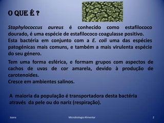 O que é ?Staphylococcus aureus é conhecido como estafilococo dourado, é uma espécie de estafilococo coagulasse positivo. Esta bactéria em conjunto com aE. coliuma das espécies patogénicas mais comuns, e também a mais virulenta espécie do seu género.Tem uma forma esférica, e formam grupos com aspectos de cachos de uvas de cor amarela, devido à produção de carotenoides.Cresce em ambientes salinos.A  maioria da população é transportadora desta bactéria através  da pele ou do nariz (respiração).2Microbiologia AlimentarJoana