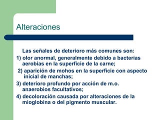 Alteraciones
Las señales de deterioro más comunes son:
1) olor anormal, generalmente debido a bacterias
aerobias en la superficie de la carne;
2) aparición de mohos en la superficie con aspecto
inicial de manchas;
3) deterioro profundo por acción de m.o.
anaerobios facultativos;
4) decoloración causada por alteraciones de la
mioglobina o del pigmento muscular. 
 