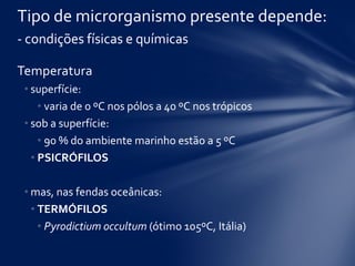 Temperatura
• superfície:
• varia de 0 ºC nos pólos a 40 ºC nos trópicos
• sob a superfície:
• 90 % do ambiente marinho estão a 5 ºC
• PSICRÓFILOS
• mas, nas fendas oceânicas:
• TERMÓFILOS
• Pyrodictium occultum (ótimo 105ºC, Itália)
Tipo de microrganismo presente depende:
- condições físicas e químicas
 