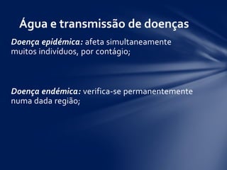 Doença epidémica: afeta simultaneamente
muitos indivíduos, por contágio;
Doença endémica: verifica-se permanentemente
numa dada região;
Água e transmissão de doenças
 
