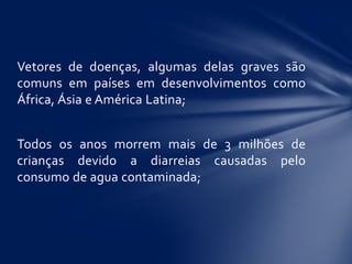 Vetores de doenças, algumas delas graves são
comuns em países em desenvolvimentos como
África, Ásia e América Latina;
Todos os anos morrem mais de 3 milhões de
crianças devido a diarreias causadas pelo
consumo de agua contaminada;
 