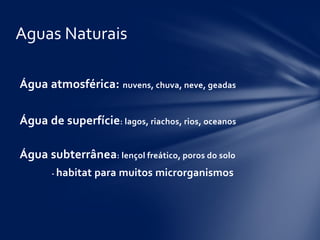 Água atmosférica: nuvens, chuva, neve, geadas
Água de superfície: lagos, riachos, rios, oceanos
Água subterrânea: lençol freático, poros do solo
- habitat para muitos microrganismos
Aguas Naturais
 