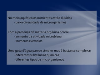 No meio aquático os nutrientes estão diluídos
- baixa diversidade de microrganismos
Com a presença de matéria orgânica ocorre:
- aumento da atividade microbiana
- inúmeros exemplos
Uma gota d’água parece simples mas é bastante complexa:
- diferentes substâncias químicas
- diferentes tipos de microrganismos
 