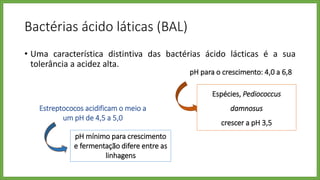 Bactérias ácido láticas (BAL)
• Uma característica distintiva das bactérias ácido lácticas é a sua
tolerância a acidez alta.
pH para o crescimento: 4,0 a 6,8
Espécies, Pediococcus
damnosus
crescer a pH 3,5
Estreptococos acidificam o meio a
um pH de 4,5 a 5,0
pH mínimo para crescimento
e fermentação difere entre as
linhagens
 