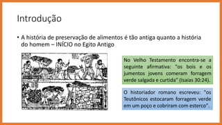 Introdução
• A história de preservação de alimentos é tão antiga quanto a história
do homem – INÍCIO no Egito Antigo
No Velho Testamento encontra-se a
seguinte afirmativa: "os bois e os
jumentos jovens comeram forragem
verde salgada e curtida" (Isaías 30:24).
O historiador romano escreveu: "os
Teutônicos estocaram forragem verde
em um poço e cobriram com esterco".
 