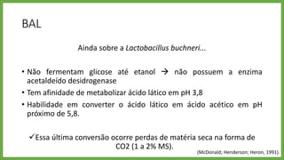 BAL
Ainda sobre a Lactobacillus buchneri...
• Não fermentam glicose até etanol  não possuem a enzima
acetaldeído desidrogenase
• Tem afinidade de metabolizar ácido lático em pH 3,8
• Habilidade em converter o ácido lático em ácido acético em pH
próximo de 5,8.
Essa última conversão ocorre perdas de matéria seca na forma de
CO2 (1 a 2% MS).
(McDonald; Henderson; Heron, 1991).
 