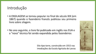 Introdução
• A ENSILAGEM se tornou popular no final do século XIX (em
1867) quando o fazendeiro francês publicou seu primeiro
livro sobre silagem.
• No ano seguinte, o livro foi publicado em inglês nos EUA e
a “nova” técnica foi sendo expandida pelos fazendeiros
Silo tipo torre, construído em 1915 nas
imediações da Escola Agrícola de Lavras
 