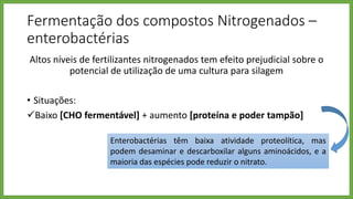 Altos níveis de fertilizantes nitrogenados tem efeito prejudicial sobre o
potencial de utilização de uma cultura para silagem
• Situações:
Baixo [CHO fermentável] + aumento [proteína e poder tampão]
• Queda lenta do pH e pH final elevado
• Favorecem as enterobacterias – persistência
Fermentação dos compostos Nitrogenados –
enterobactérias
Enterobactérias têm baixa atividade proteolítica, mas
podem desaminar e descarboxilar alguns aminoácidos, e a
maioria das espécies pode reduzir o nitrato.
 