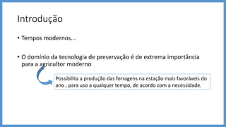 Introdução
• Tempos modernos...
• O domínio da tecnologia de preservação é de extrema importância
para a agricultor moderno
Possibilita a produção das forragens na estação mais favoráveis do
ano , para uso a qualquer tempo, de acordo com a necessidade.
 