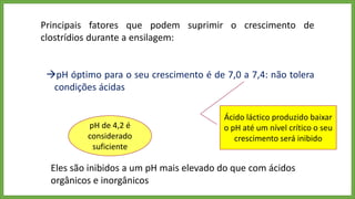 Principais fatores que podem suprimir o crescimento de
clostrídios durante a ensilagem:
pH óptimo para o seu crescimento é de 7,0 a 7,4: não tolera
condições ácidas
Ácido láctico produzido baixar
o pH até um nível crítico o seu
crescimento será inibido
pH de 4,2 é
considerado
suficiente
Eles são inibidos a um pH mais elevado do que com ácidos
orgânicos e inorgânicos
 