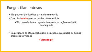 Fungos filamentosos
• São pouco significativos para a fermentação
• Contribui muito para as perdas de superfície
No caso de descarregamento e compactação e vedação
inadequada
• Na presença de O2, metabolizam os açúcares residuais ou ácidos
orgânicos formados
Elevado pH
 