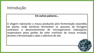 Introdução
Em outras palavras...
A silagem representa a massa produzida pela fermentação anaeróbia
da planta, onde bactérias fermentam os açúcares da forragem
controlam o desenvolvimento de microrganismos indesejáveis
responsáveis pelas perdas do valor nutritivos da massa ensilada,
durante a fermentação e após a abertura do silo.
 