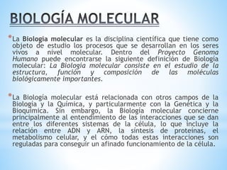 *La Biología molecular es la disciplina científica que tiene como
objeto de estudio los procesos que se desarrollan en los seres
vivos a nivel molecular. Dentro del Proyecto Genoma
Humano puede encontrarse la siguiente definición de Biología
molecular: La Biología molecular consiste en el estudio de la
estructura, función y composición de las moléculas
biológicamente importantes.
*La Biología molecular está relacionada con otros campos de la
Biología y la Química, y particularmente con la Genética y la
Bioquímica. Sin embargo, la Biología molecular concierne
principalmente al entendimiento de las interacciones que se dan
entre los diferentes sistemas de la célula, lo que incluye la
relación entre ADN y ARN, la síntesis de proteínas, el
metabolismo celular, y el cómo todas estas interacciones son
reguladas para conseguir un afinado funcionamiento de la célula.
 