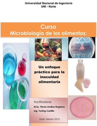 Facilitadoras
M.Sc. Flavia Andino Rugama
Ing. Yorling Castillo
Estelí, Febrero 2010
Universidad Nacional de Ingeniería
UNI - Norte
Un enfoque
práctico para la
inocuidad
alimentaria
Curso
Microbiología de los alimentos:
 