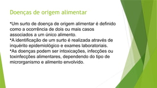 Doenças de origem alimentar
•Um surto de doença de origem alimentar é definido
como a ocorrência de dois ou mais casos
associados a um único alimento.
•A identificação de um surto é realizada através de
inquérito epidemiológico e exames laboratoriais.
•As doenças podem ser intoxicações, infecções ou
toxinfecções alimentares, dependendo do tipo de
microrganismo e alimento envolvido.
 