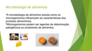 Microbiologia de alimentos
•A microbiologia de alimentos estuda como os
microrganismos influenciam as características dos
produtos alimentícios.
•Microrganismos podem ser agentes de deterioração,
patogênicos ou produtores de alimentos.
 