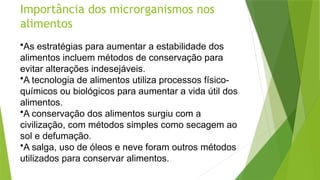 Importância dos microrganismos nos
alimentos
•As estratégias para aumentar a estabilidade dos
alimentos incluem métodos de conservação para
evitar alterações indesejáveis.
•A tecnologia de alimentos utiliza processos físico-
químicos ou biológicos para aumentar a vida útil dos
alimentos.
•A conservação dos alimentos surgiu com a
civilização, com métodos simples como secagem ao
sol e defumação.
•A salga, uso de óleos e neve foram outros métodos
utilizados para conservar alimentos.
 