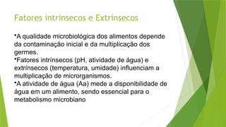 Fatores intrínsecos e Extrínsecos
•A qualidade microbiológica dos alimentos depende
da contaminação inicial e da multiplicação dos
germes.
•Fatores intrínsecos (pH, atividade de água) e
extrínsecos (temperatura, umidade) influenciam a
multiplicação de microrganismos.
•A atividade de água (Aa) mede a disponibilidade de
água em um alimento, sendo essencial para o
metabolismo microbiano
 