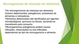 Microrganismos de interesse em alimentos
•Os microrganismos de interesse em alimentos
incluem deteriorantes, patogênicos, produtores de
alimentos e indicadores.
•Alimentos deteriorados são danificados por agentes
microbiológicos, químicos ou físicos, tornando-os
inaceitáveis para consumo.
•Microrganismos patogênicos podem causar
infecções, intoxicações ou toxi-infecções,
dependendo do tipo de microrganismo e alimento.
 