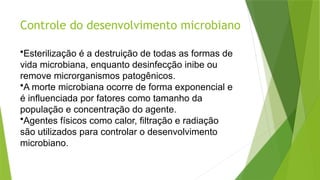 Controle do desenvolvimento microbiano
•Esterilização é a destruição de todas as formas de
vida microbiana, enquanto desinfecção inibe ou
remove microrganismos patogênicos.
•A morte microbiana ocorre de forma exponencial e
é influenciada por fatores como tamanho da
população e concentração do agente.
•Agentes físicos como calor, filtração e radiação
são utilizados para controlar o desenvolvimento
microbiano.
 
