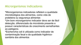 Microrganismos indicadores
•Microrganismos indicadores refletem a qualidade
microbiológica dos alimentos, como vida de
prateleira ou segurança alimentar.
•Um bom microrganismo indicador deve ser de fácil
detecção, diferenciado da microbiota presente e
possuir características de crescimento semelhantes
ao patógeno.
•Escherichia coli é utilizada como indicador de
contaminação fecal e da qualidade higiênico-
sanitária dos alimentos
 