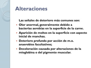 Alteraciones

  Las señales de deterioro más comunes son:
 Olor anormal, generalmente debido a
  bacterias aerobias en la superficie de la carne.
 Aparición de mohos en la superficie con aspecto
  inicial de manchas.
 Deterioro profundo por acción de m.o.
  anaerobios facultativos;
 Decoloración causada por alteraciones de la
  mioglobina o del pigmento muscular.
 