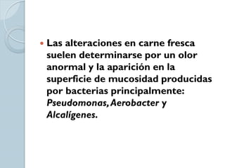    Las alteraciones en carne fresca
    suelen determinarse por un olor
    anormal y la aparición en la
    superficie de mucosidad producidas
    por bacterias principalmente:
    Pseudomonas, Aerobacter y
    Alcalígenes.
 